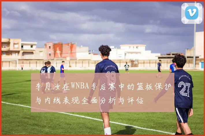 李月汝在WNBA季后赛中的篮板保护与内线表现全面分析与评估