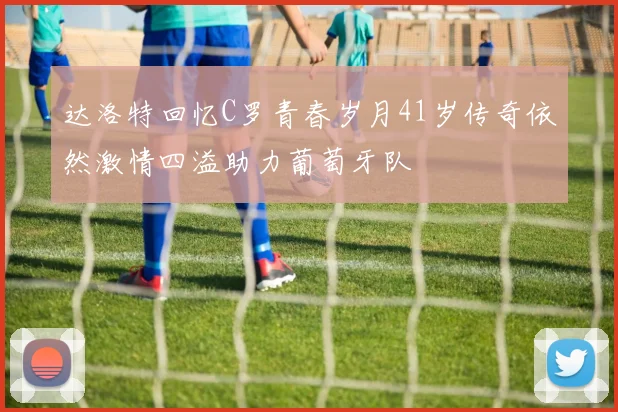达洛特回忆C罗青春岁月41岁传奇依然激情四溢助力葡萄牙队