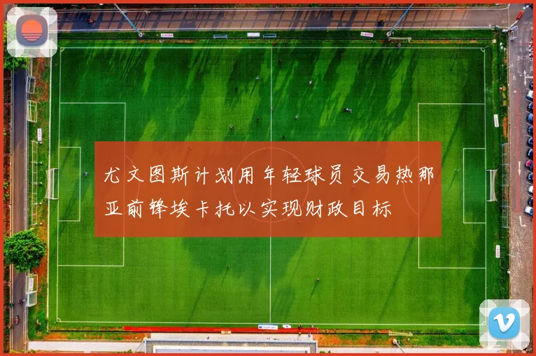尤文图斯计划用年轻球员交易热那亚前锋埃卡托以实现财政目标