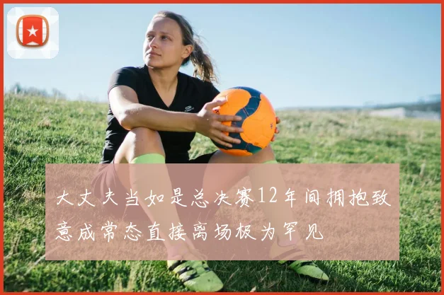 大丈夫当如是总决赛12年间拥抱致意成常态直接离场极为罕见