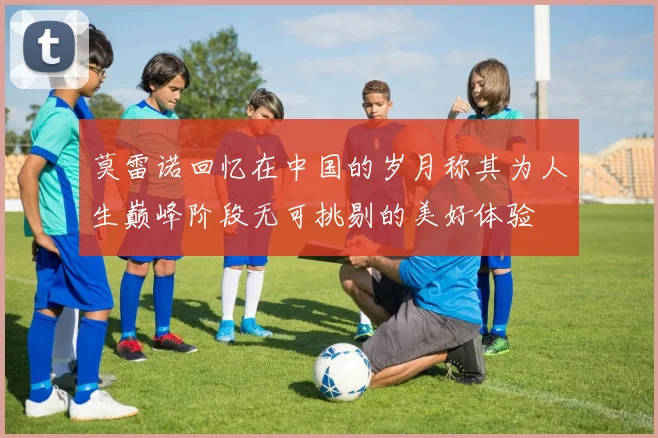 莫雷诺回忆在中国的岁月称其为人生巅峰阶段无可挑剔的美好体验