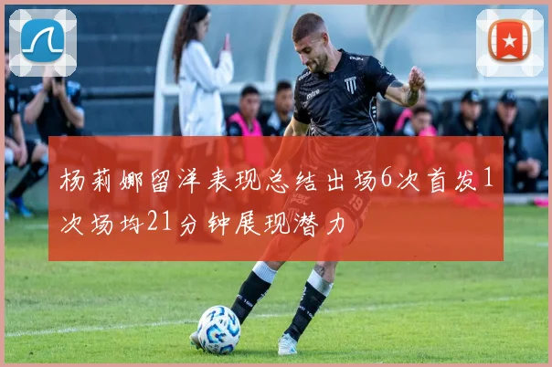 杨莉娜留洋表现总结出场6次首发1次场均21分钟展现潜力