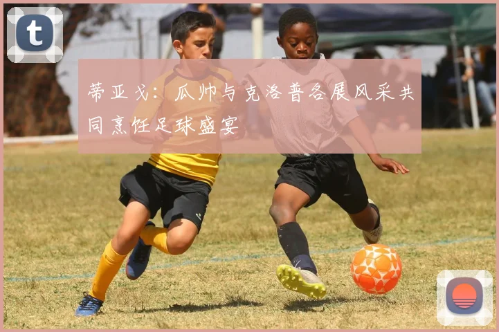 蒂亚戈：瓜帅与克洛普各展风采共同烹饪足球盛宴