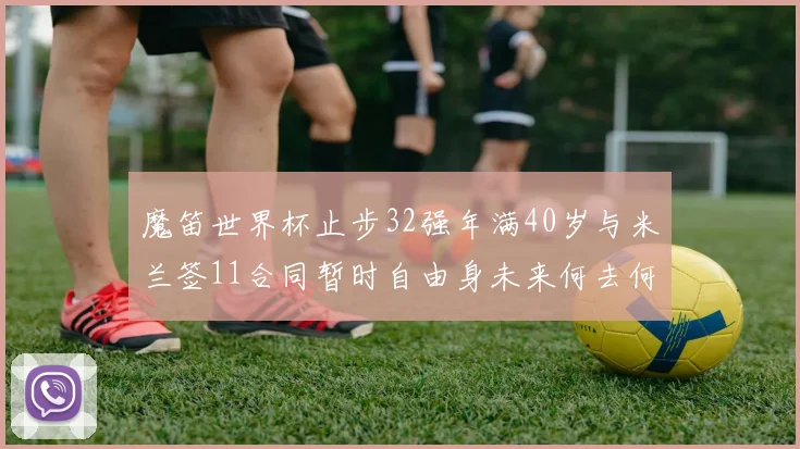 魔笛世界杯止步32强年满40岁与米兰签11合同暂时自由身未来何去何从
