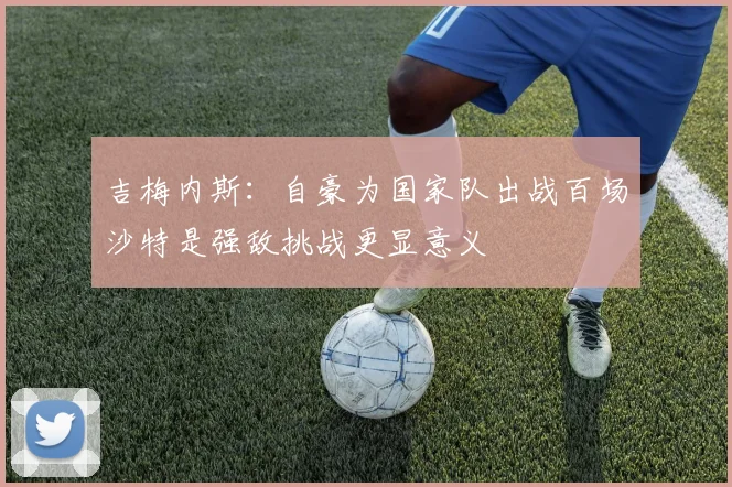 吉梅内斯：自豪为国家队出战百场沙特是强敌挑战更显意义