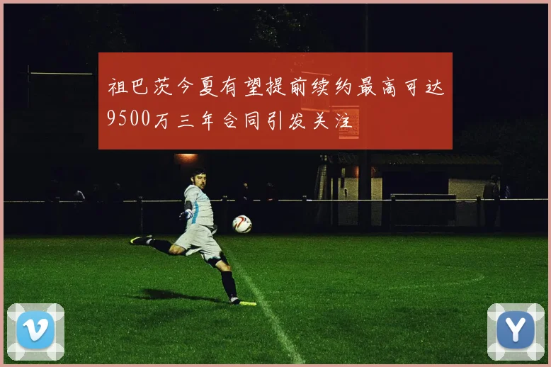 祖巴茨今夏有望提前续约最高可达9500万三年合同引发关注