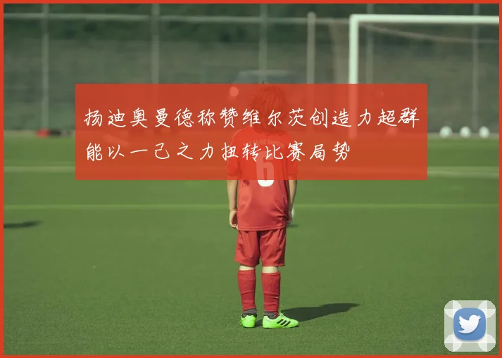 扬迪奥曼德称赞维尔茨创造力超群能以一己之力扭转比赛局势