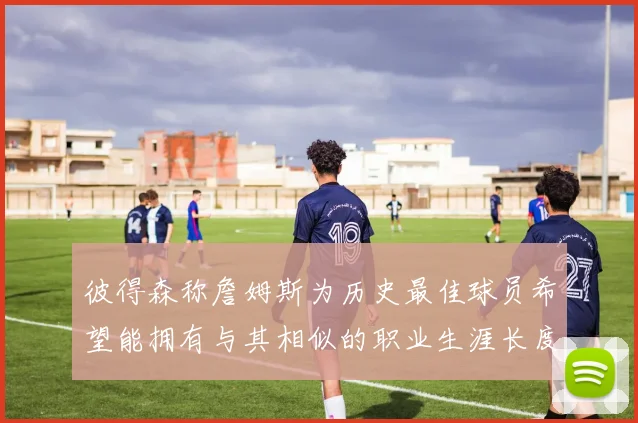 彼得森称詹姆斯为历史最佳球员希望能拥有与其相似的职业生涯长度