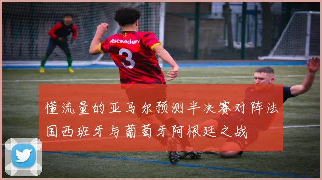 懂流量的亚马尔预测半决赛对阵法国西班牙与葡萄牙阿根廷之战