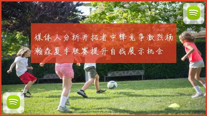 媒体人分析开拓者中锋竞争激烈杨瀚森夏季联赛提升自我展示机会