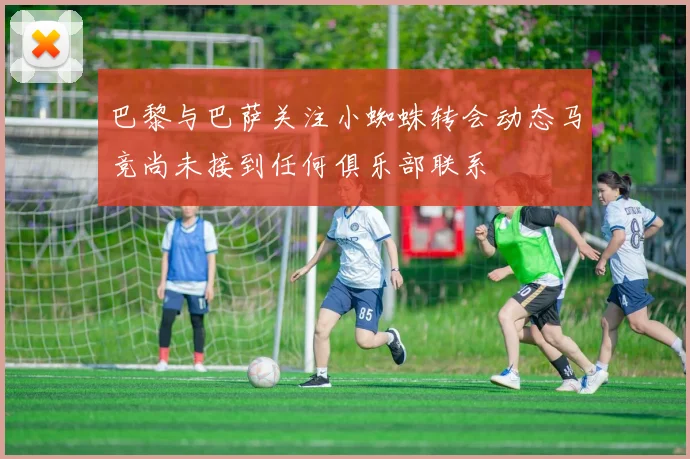巴黎与巴萨关注小蜘蛛转会动态马竞尚未接到任何俱乐部联系