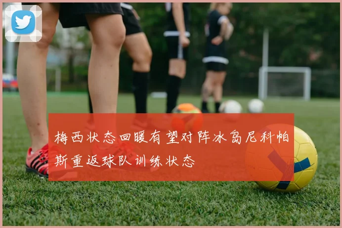 梅西状态回暖有望对阵冰岛尼科帕斯重返球队训练状态