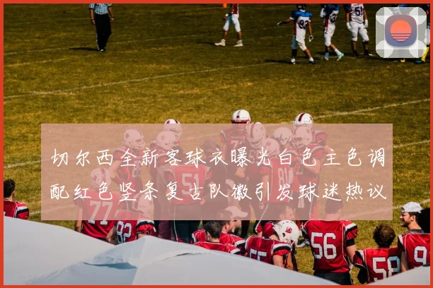 切尔西全新客球衣曝光白色主色调配红色竖条复古队徽引发球迷热议