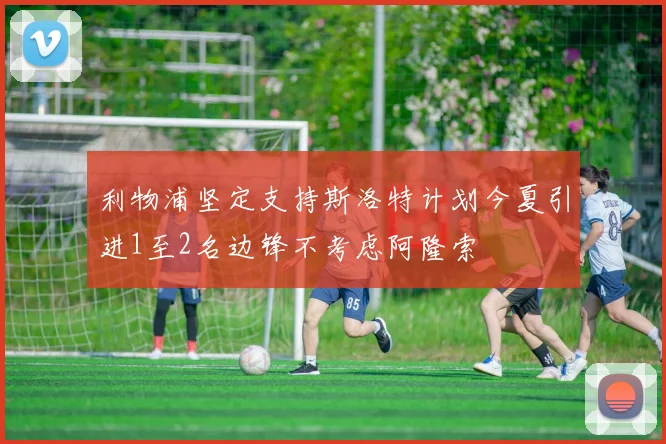 利物浦坚定支持斯洛特计划今夏引进1至2名边锋不考虑阿隆索