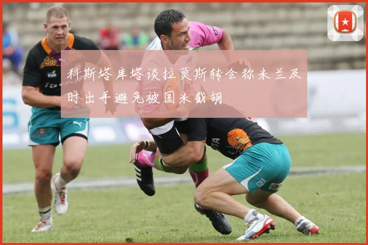 科斯塔库塔谈拉莫斯转会称米兰及时出手避免被国米截胡