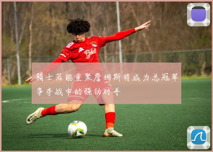 骑士若能重聚詹姆斯将成为总冠军争夺战中的强劲对手