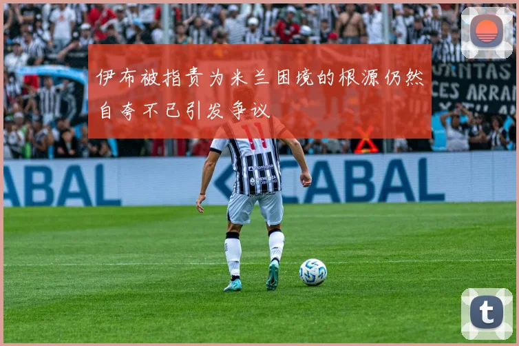 伊布被指责为米兰困境的根源仍然自夸不已引发争议
