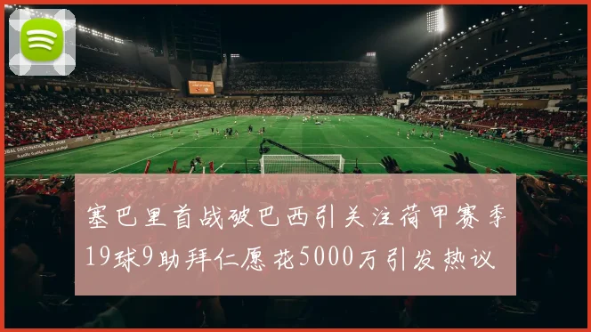 塞巴里首战破巴西引关注荷甲赛季19球9助拜仁愿花5000万引发热议