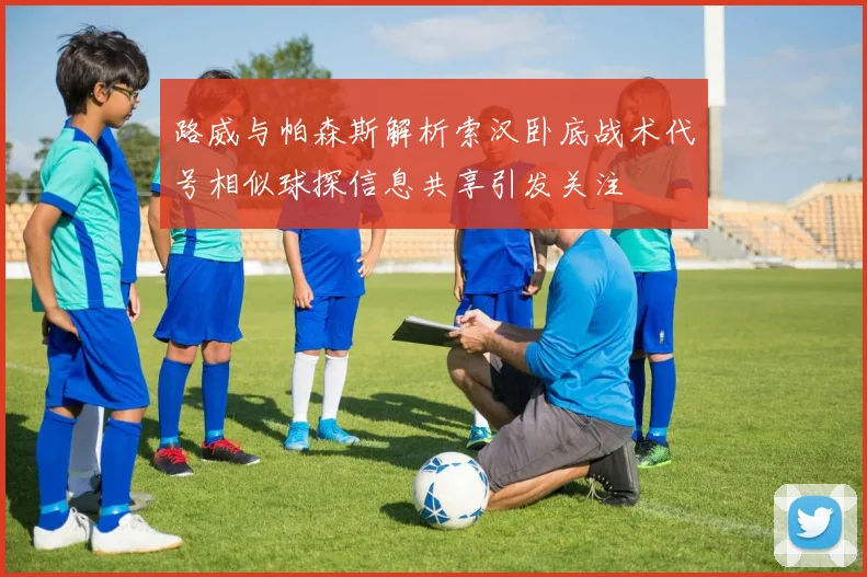 路威与帕森斯解析索汉卧底战术代号相似球探信息共享引发关注