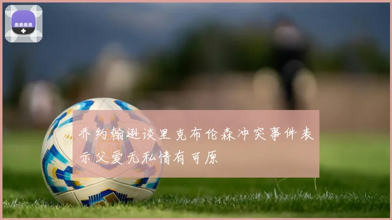 乔约翰逊谈里克布伦森冲突事件表示父爱无私情有可原