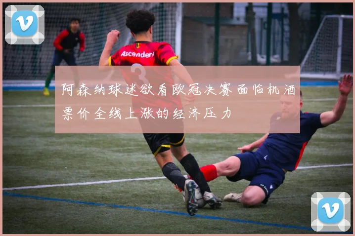 阿森纳球迷欲看欧冠决赛面临机酒票价全线上涨的经济压力