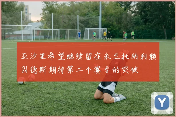 亚沙里希望继续留在米兰托纳利赖因德斯期待第二个赛季的突破